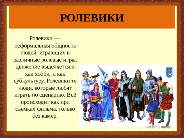 РОЛЕВИКИ  Ролевики — неформальная общность людей, играющих в различные ролевые игры, движение выделяется и как хобби, и как субкультуру, Ролевики те люди, которые любят играть по сценарию. Всё происходит как при съемках фильма, только без камер. 