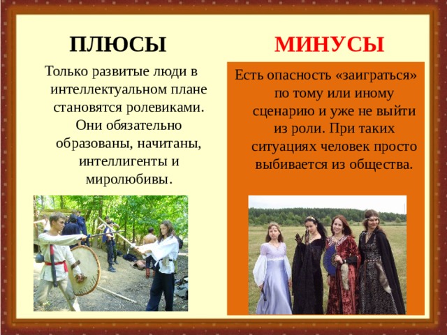 ПЛЮСЫ МИНУСЫ Только развитые люди в интеллектуальном плане становятся ролевиками. Они обязательно образованы, начитаны, интеллигенты и миролюбивы.   Есть опасность «заиграться» по тому или иному сценарию и уже не выйти из роли. При таких ситуациях человек просто выбивается из общества. 