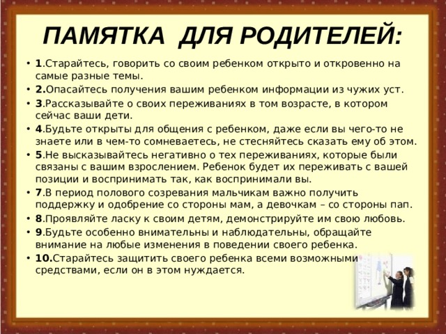 ПАМЯТКА ДЛЯ РОДИТЕЛЕЙ: 1 .Старайтесь, говорить со своим ребенком открыто и откровенно на самые разные темы. 2. Опасайтесь получения вашим ребенком информации из чужих уст. 3 .Рассказывайте о своих переживаниях в том возрасте, в котором сейчас ваши дети. 4 .Будьте открыты для общения с ребенком, даже если вы чего-то не знаете или в чем-то сомневаетесь, не стесняйтесь сказать ему об этом. 5 .Не высказывайтесь негативно о тех переживаниях, которые были связаны с вашим взрослением. Ребенок будет их переживать с вашей позиции и воспринимать так, как воспринимали вы. 7 .В период полового созревания мальчикам важно получить поддержку и одобрение со стороны мам, а девочкам – со стороны пап. 8 .Проявляйте ласку к своим детям, демонстрируйте им свою любовь. 9 .Будьте особенно внимательны и наблюдательны, обращайте внимание на любые изменения в поведении своего ребенка. 10. Старайтесь защитить своего ребенка всеми возможными средствами, если он в этом нуждается. 