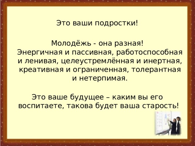  Это ваши подростки! Молодёжь - она разная!  Энергичная и пассивная, работоспособная и ленивая, целеустремлённая и инертная, креативная и ограниченная, толерантная и нетерпимая.   Это ваше будущее – каким вы его воспитаете, такова будет ваша старость! 