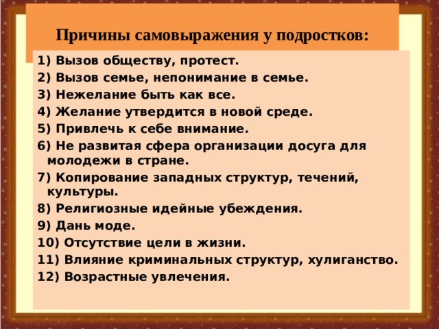 Причины самовыражения у подростков: 1) Вызов обществу, протест. 2) Вызов семье, непонимание в семье. 3) Нежелание быть как все. 4) Желание утвердится в новой среде. 5) Привлечь к себе внимание. 6) Не развитая сфера организации досуга для молодежи в стране. 7) Копирование западных структур, течений, культуры. 8) Религиозные идейные убеждения. 9) Дань моде. 10) Отсутствие цели в жизни. 11) Влияние криминальных структур, хулиганство. 12) Возрастные увлечения.     