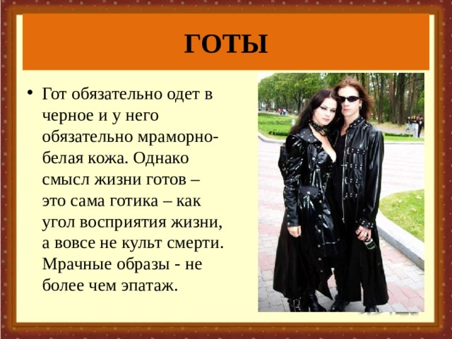 ГОТЫ Гот обязательно одет в черное и у него обязательно мраморно-белая кожа. Однако смысл жизни готов – это сама готика – как угол восприятия жизни, а вовсе не культ смерти. Мрачные образы - не более чем эпатаж. 