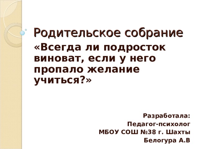 Родительское собрание «Всегда ли подросток виноват, если у него пропало желание учиться?»   Разработала: Педагог-психолог  МБОУ СОШ №38 г. Шахты Белогура А.В  