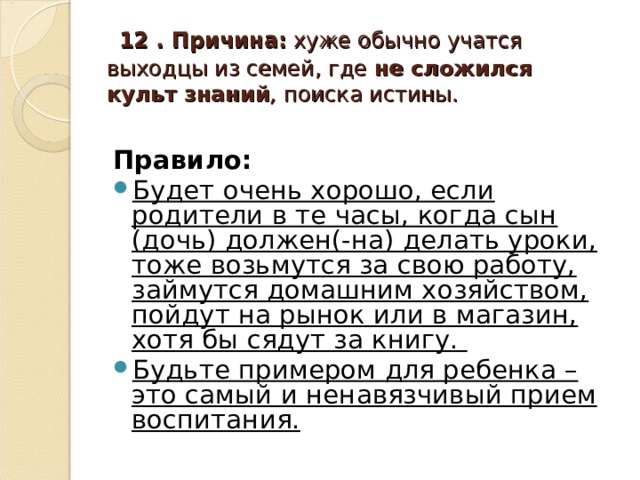 12 . Причина: хуже обычно учатся выходцы из семей, где не сложился  культ знаний , поиска истины. Правило: Будет очень хорошо, если родители в те часы, когда сын (дочь) должен(-на) делать уроки, тоже возьмутся за свою работу, займутся домашним хозяйством, пойдут на рынок или в магазин, хотя бы сядут за книгу. Будьте примером для ребенка – это самый и ненавязчивый прием воспитания.  