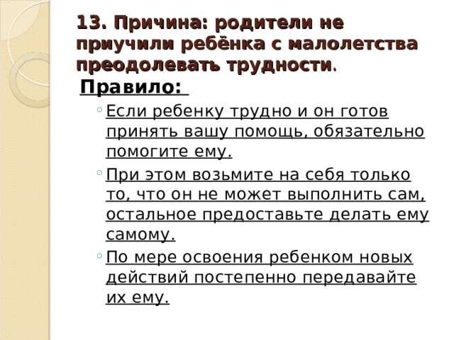13. Причина: родители не приучили ребёнка с малолетства преодолевать трудности . Правило: Если ребенку трудно и он готов принять вашу помощь, обязательно помогите ему. При этом возьмите на себя только то, что он не может выполнить сам, остальное предоставьте делать ему самому. По мере освоения ребенком новых действий постепенно передавайте их ему. Если ребенку трудно и он готов принять вашу помощь, обязательно помогите ему. При этом возьмите на себя только то, что он не может выполнить сам, остальное предоставьте делать ему самому. По мере освоения ребенком новых действий постепенно передавайте их ему.  