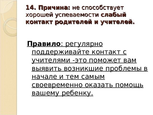 14. Причина: не способствует хорошей успеваемости слабый контакт родителей и учителей. Правило : регулярно поддерживайте контакт с учителями -это поможет вам выявить возникшие проблемы в начале и тем самым своевременно оказать помощь вашему ребенку.  