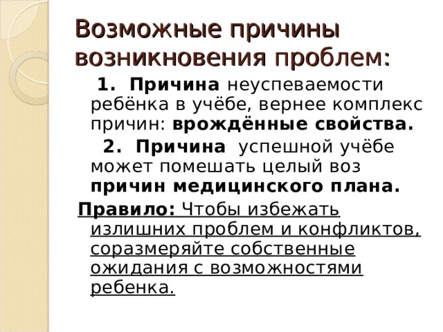 Возможные причины возникновения проблем:  1. Причина неуспеваемости ребёнка в учёбе, вернее комплекс причин: врождённые свойства.  2. Причина успешной учёбе может помешать целый воз причин медицинского плана. Правило: Чтобы избежать излишних проблем и конфликтов, соразмеряйте собственные ожидания с возможностями ребенка.  