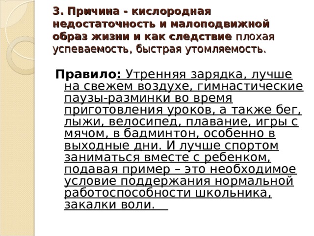 3. Причина - кислородная недостаточность и малоподвижной образ жизни и как следствие плохая успеваемость, быстрая утомляемость. Правило : Утренняя зарядка, лучше на свежем воздухе, гимнастические паузы-разминки во время приготовления уроков, а также бег, лыжи, велосипед, плавание, игры с мячом, в бадминтон, особенно в выходные дни. И лучше спортом заниматься вместе с ребенком, подавая пример – это необходимое условие поддержания нормаль­ной работоспособности школьника, закалки воли.   