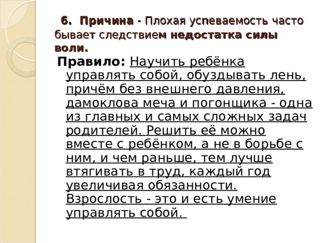  6. Причина - Плохая успеваемость часто бывает следствием недостатка силы воли.  Правило:  Научить ребёнка управлять собой, обуздывать лень, причём без внешнего давления, дамоклова меча и погонщика - одна из главных и самых сложных задач родителей. Решить её можно вместе с ребёнком, а не в борьбе с ним, и чем раньше, тем лучше втягивать в труд, каждый год увеличивая обязанности. Взрослость - это и есть умение управлять собой.  