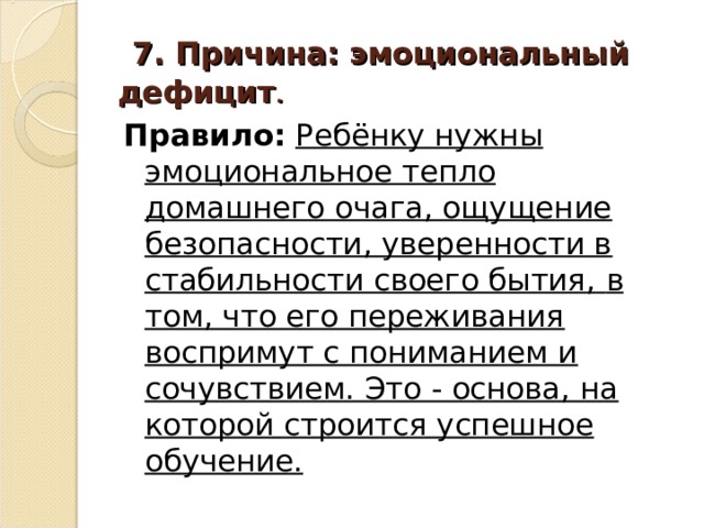  7. Причина: эмоциональный дефицит . Правило:  Ребёнку нужны эмоциональное тепло домашнего очага, ощущение безопасности, уверенности в стабильности своего бытия,  в том, что его переживания воспримут с пониманием и сочувствием. Это - основа, на которой строится успешное обучение. 