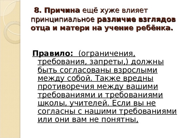  8. Причина ещё хуже влияет принципиальное различие взглядов отца и матери на учение ребёнка. Правило: (ограничения, требования, запреты,) должны быть согласованы взрослыми между собой. Также вредны противоречия между вашими требованиями и требованиями школы, учителей. Если вы не согласны с нашими требованиями или они вам не понятны,  