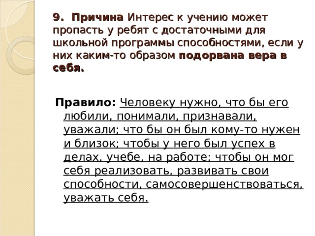 9. Причина Интерес к учению может пропасть у ребят с достаточными для школьной программы способностями, если у них каким-то образом подорвана вера в себя. Правило:  Человеку нужно, что бы его любили, понимали, признавали, уважали; что бы он был кому-то нужен и близок; чтобы у него был успех в делах, учебе, на работе; чтобы он мог себя реализовать, развивать свои способности, самосовершенствоваться, уважать себя.  