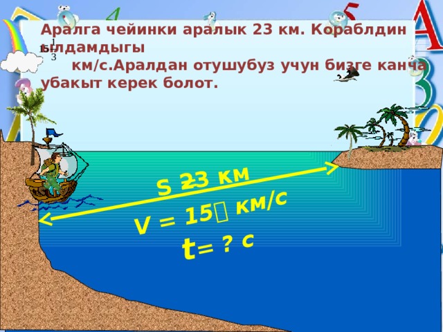 V = 15  км/с S = 23 км  t = ? с Аралга чейинки аралык 23 км. Кораблдин ылдамдыгы  км/с.Аралдан отушубуз учун бизге канча убакыт керек болот. 
