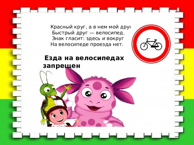 Красный круг, а в нем мой друг,  Быстрый друг — велосипед.  Знак гласит: здесь и вокруг На велосипеде проезда нет.  Езда на велосипедах запрещен 