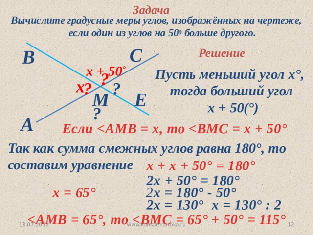 Задача Вычислите градусные меры углов, изображённых на чертеже, если один из углов на 50 0 больше другого. С В Решение  х + 50 ° Пусть меньший угол х°, тогда больший угол  х + 50(°) ? х ? ? Е М ? A Если  °  Так как сумма смежных углов равна 180°, то  составим уравнение  х + х + 50 ° = 180°  2х + 50 ° = 180°  2 х = 180° - 50 °  х = 65°  2х = 130°  х = 130° : 2  ° , то  ° + 50 ° = 115° 13.07.2012 10 www.konspekturoka.ru 