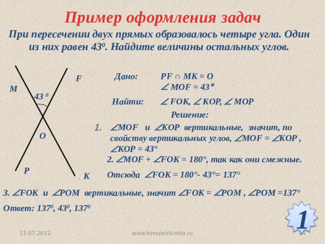 Пример оформления задач При пересечении двух прямых образовалось четыре угла. Один из них равен 43 0 . Найдите величины остальных углов. Дано: PF ∩ MK = O   MOF = 43  F M 43 0 Найти:   FOK,  KOP,  MOP  Решение:  МОF и  KOP вертикальные, значит, по свойству вертикальных углов,  МОF =  KOP ,  KOP = 43°  O 2.  МОF +  FOK = 180°, так как они смежные. Отсюда  FOK = 180°- 43°= 137°  P K 3.  FOK и  POM вертикальные, значит  FOK =  POM ,  POM =137°  Ответ: 137 0 , 43 0 , 137 0  1 13.07.2012 14 www.konspekturoka.ru 