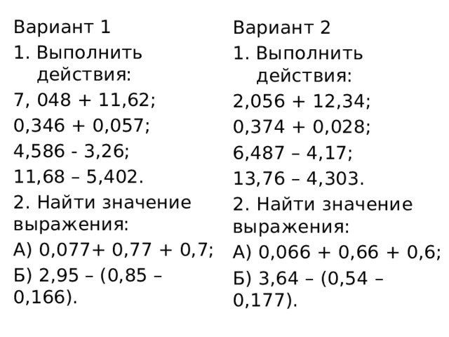 Вариант 2 Выполнить действия: 2,056 + 12,34; 0,374 + 0,028; 6,487 – 4,17; Вариант 1 13,76 – 4,303. 2. Найти значение выражения: Выполнить действия: 7, 048 + 11,62; А) 0,066 + 0,66 + 0,6; Б) 3,64 – (0,54 – 0,177). 0,346 + 0,057; 4,586 - 3,26; 11,68 – 5,402. 2. Найти значение выражения: А) 0,077+ 0,77 + 0,7; Б) 2,95 – (0,85 – 0,166). 