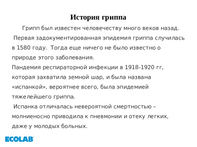 История гриппа  Грипп был известен человечеству много веков назад.  Первая задокументированная эпидемия гриппа случилась в 1580 году. Тогда еще ничего не было известно о природе этого заболевания. Пандемия респираторной инфекции в 1918-1920 гг, которая захватила земной шар, и была названа «испанкой», вероятнее всего, была эпидемией тяжелейшего гриппа.  Испанка отличалась невероятной смертностью – молниеносно приводила к пневмонии и отеку легких, даже у молодых больных. 