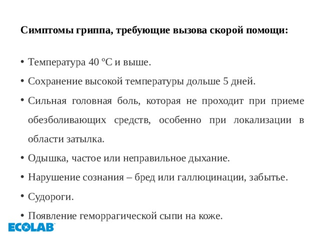 Симптомы гриппа, требующие вызова скорой помощи:  Температура 40 ºС и выше. Сохранение высокой температуры дольше 5 дней. Сильная головная боль, которая не проходит при приеме обезболивающих средств, особенно при локализации в области затылка. Одышка, частое или неправильное дыхание. Нарушение сознания – бред или галлюцинации, забытье. Судороги. Появление геморрагической сыпи на коже. 