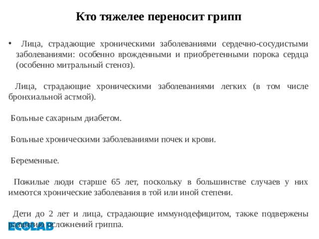 Кто тяжелее переносит грипп   Лица, страдающие хроническими заболеваниями сердечно-сосудистыми заболеваниями: особенно врожденными и приобретенными порока сердца (особенно митральный стеноз).   Лица, страдающие хроническими заболеваниями легких (в том числе бронхиальной астмой).   Больные сахарным диабетом.   Больные хроническими заболеваниями почек и крови.   Беременные.   Пожилые люди старше 65 лет, поскольку в большинстве случаев у них имеются хронические заболевания в той или иной степени.   Дети до 2 лет и лица, страдающие иммунодефицитом, также подвержены развитию осложнений гриппа. 