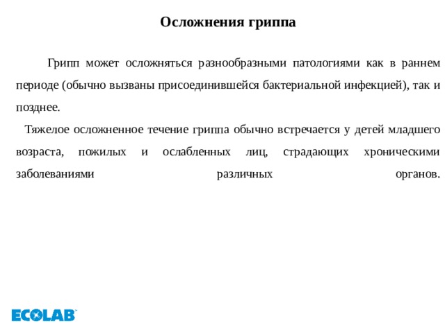 Осложнения гриппа   Грипп может осложняться разнообразными патологиями как в раннем периоде (обычно вызваны присоединившейся бактериальной инфекцией), так и позднее.  Тяжелое осложненное течение гриппа обычно встречается у детей младшего возраста, пожилых и ослабленных лиц, страдающих хроническими заболеваниями различных органов.   