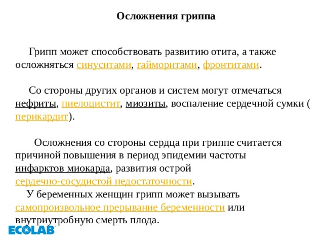 Осложнения гриппа   Грипп может способствовать развитию отита, а также осложняться  синуситами ,  гайморитами ,  фронтитами .  Со стороны других органов и систем могут отмечаться  нефриты ,  пиелоцистит ,  миозиты , воспаление сердечной сумки ( перикардит ).  Осложнения со стороны сердца при гриппе считается причиной повышения в период эпидемии частоты  инфарктов миокарда , развития острой  сердечно-сосудистой недостаточности .  У беременных женщин грипп может вызывать  самопроизвольное прерывание беременности  или внутриутробную смерть плода.   