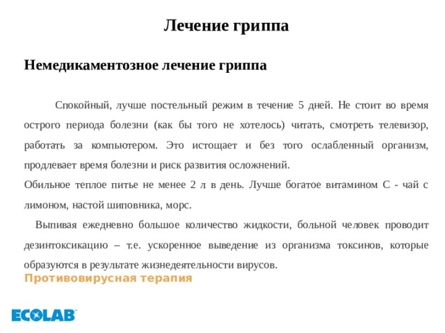 Лечение гриппа  Немедикаментозное лечение гриппа   Спокойный, лучше постельный режим в течение 5 дней. Не стоит во время острого периода болезни (как бы того не хотелось) читать, смотреть телевизор, работать за компьютером. Это истощает и без того ослабленный организм, продлевает время болезни и риск развития осложнений. Обильное теплое питье не менее 2 л в день. Лучше богатое витамином С - чай с лимоном, настой шиповника, морс.  Выпивая ежедневно большое количество жидкости, больной человек проводит дезинтоксикацию – т.е. ускоренное выведение из организма токсинов, которые образуются в результате жизнедеятельности вирусов. Противовирусная терапия 