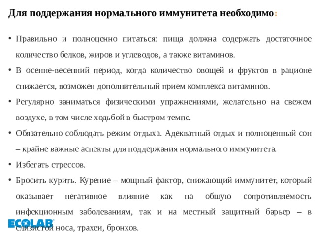 Для поддержания нормального иммунитета необходимо :  Правильно и полноценно питаться: пища должна содержать достаточное количество белков, жиров и углеводов, а также витаминов. В осенне-весенний период, когда количество овощей и фруктов в рационе снижается, возможен дополнительный прием комплекса витаминов. Регулярно заниматься физическими упражнениями, желательно на свежем воздухе, в том числе ходьбой в быстром темпе. Обязательно соблюдать режим отдыха. Адекватный отдых и полноценный сон – крайне важные аспекты для поддержания нормального иммунитета. Избегать стрессов. Бросить курить. Курение – мощный фактор, снижающий иммунитет, который оказывает негативное влияние как на общую сопротивляемость инфекционным заболеваниям, так и на местный защитный барьер – в слизистой носа, трахеи, бронхов. 