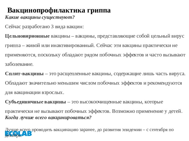 Вакцинопрофилактика гриппа Какие вакцины существуют?  Сейчас разработано 3 вида вакцин:  Цельновирионные вакцины – вакцины, представляющие собой цельный вирус гриппа – живой или инактивированный. Сейчас эти вакцины практически не применяются, поскольку обладают рядом побочных эффектов и часто вызывают заболевание.  Сплит-вакцины – это расщепленные вакцины, содержащие лишь часть вируса. Обладают значительно меньшим числом побочных эффектов и рекомендуются для вакцинации взрослых.  Субъединичные вакцины – это высокоочищенные вакцины, которые практически не вызывают побочных эффектов. Возможно применение у детей . Когда лучше всего вакцинироваться?  Лучше всего проводить вакцинацию заранее, до развития эпидемии – с сентября по декабрь. 