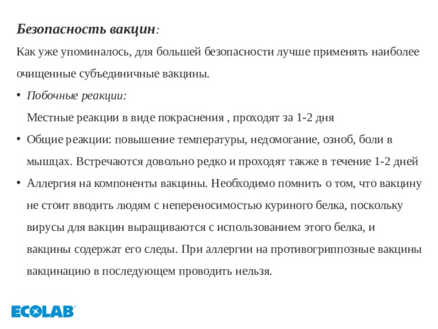 Безопасность вакцин : Как уже упоминалось, для большей безопасности лучше применять наиболее очищенные субъединичные вакцины. Побочные реакции:  Местные реакции в виде покраснения , проходят за 1-2 дня Общие реакции: повышение температуры, недомогание, озноб, боли в мышцах. Встречаются довольно редко и проходят также в течение 1-2 дней Аллергия на компоненты вакцины. Необходимо помнить о том, что вакцину не стоит вводить людям с непереносимостью куриного белка, поскольку вирусы для вакцин выращиваются с использованием этого белка, и вакцины содержат его следы. При аллергии на противогриппозные вакцины вакцинацию в последующем проводить нельзя. 