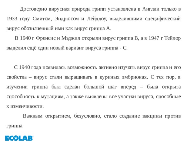  Достоверно вирусная природа грипп установлена в Англии только в 1933 году Смитом, Эндрюсом и Лейдлоу, выделившими специфический вирус обозначенный ими как вирус гриппа А.  В 1940 г Френсис и Мэджил открыли вирус гриппа В, а в 1947 г Тейлор выделил ещё один новый вариант вируса гриппа - С.  С 1940 года появилась возможность активно изучать вирус гриппа и его свойства – вирус стали выращивать в куриных эмбрионах. С тех пор, в изучении гриппа был сделан большой шаг вперед – была открыта способность к мутациям, а также выявлены все участки вируса, способные к изменчивости.  Важным открытием, безусловно, стало создание вакцины против гриппа . 