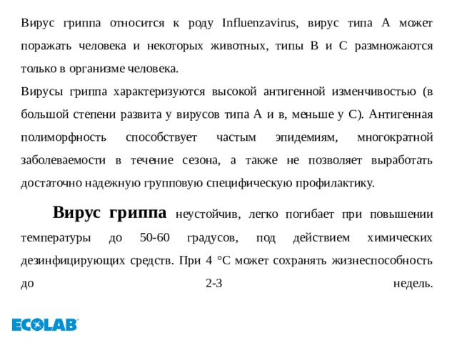 Вирус гриппа относится к роду Influenzavirus, вирус типа А может поражать человека и некоторых животных, типы В и С размножаются только в организме человека. Вирусы гриппа характеризуются высокой антигенной изменчивостью (в большой степени развита у вирусов типа А и в, меньше у С). Антигенная полиморфность способствует частым эпидемиям, многократной заболеваемости в течение сезона, а также не позволяет выработать достаточно надежную групповую специфическую профилактику.  Вирус гриппа неустойчив, легко погибает при повышении температуры до 50-60 градусов, под действием химических дезинфицирующих средств. При 4 °С может сохранять жизнеспособность до 2-3 недель.   