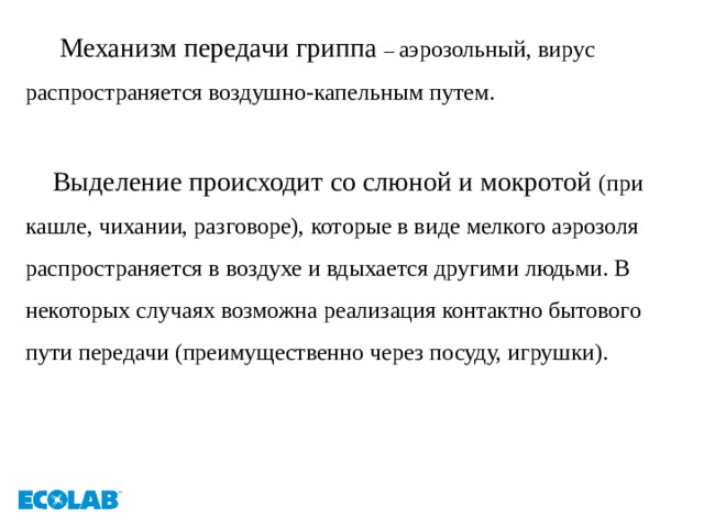  Механизм передачи гриппа – аэрозольный, вирус распространяется воздушно-капельным путем.  Выделение происходит со слюной и мокротой (при кашле, чихании, разговоре), которые в виде мелкого аэрозоля распространяется в воздухе и вдыхается другими людьми. В некоторых случаях возможна реализация контактно бытового пути передачи (преимущественно через посуду, игрушки).   