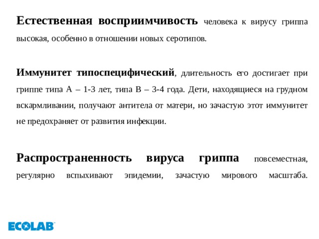 Естественная восприимчивость человека к вирусу гриппа высокая, особенно в отношении новых серотипов. Иммунитет типоспецифический , длительность его достигает при гриппе типа А – 1-3 лет, типа В – 3-4 года. Дети, находящиеся на грудном вскармливании, получают антитела от матери, но зачастую этот иммунитет не предохраняет от развития инфекции.  Распространенность вируса гриппа повсеместная, регулярно вспыхивают эпидемии, зачастую мирового масштаба.   