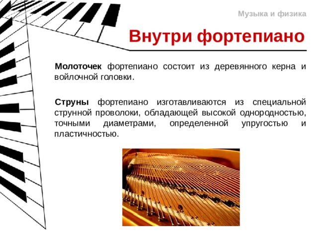 Музыка и физика Внутри фортепиано Молоточек фортепиано состоит из деревянного керна и войлочной головки. Струны фортепиано изготавливаются из специальной струнной проволоки, обладающей высокой однородностью, точными диаметрами, определенной упругостью и пластичностью. 