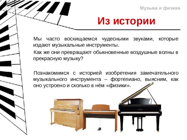Музыка и физика Из истории Мы часто восхищаемся чудесными звуками, которые издают музыкальные инструменты. Как же они превращают обыкновенные воздушные волны в прекрасную музыку? Познакомимся с историей изобретения замечательного музыкального инструмента – фортепиано, выясним, как оно устроено и сколько в нём «физики». 