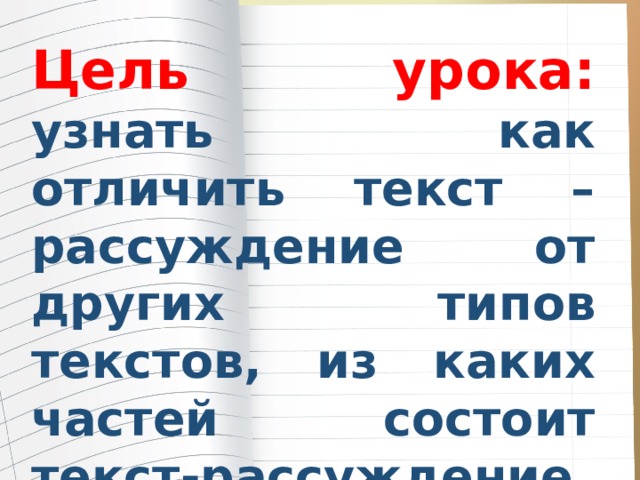 Цель урока: узнать как отличить текст – рассуждение от других типов текстов, из каких частей состоит текст-рассуждение и научиться составлять его по алгоритму и опорным словам. 