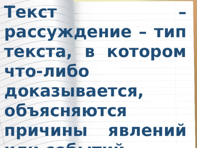 Текст – рассуждение – тип текста, в котором что-либо доказывается, объясняются причины явлений или событий. Тексты - рассуждения дают ответ на вопрос почему? 