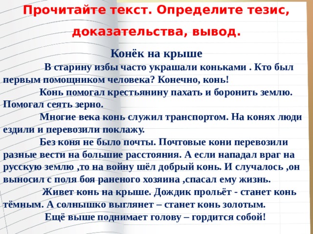 Прочитайте текст. Определите тезис, доказательства, вывод. Конёк на крыше               В старину избы часто украшали коньками . Кто был первым помощником человека? Конечно, конь!               Конь помогал крестьянину пахать и боронить землю. Помогал сеять зерно.               Многие века конь служил транспортом. На конях люди ездили и перевозили поклажу.               Без коня не было почты. Почтовые кони перевозили разные вести на большие расстояния. А если нападал враг на русскую землю ,то на войну шёл добрый конь. И случалось ,он выносил с поля боя раненого хозяина ,спасал ему жизнь.                 Живет конь на крыше. Дождик прольёт - станет конь тёмным. А солнышко выглянет – станет конь золотым.                 Ещё выше поднимает голову – гордится собой! 