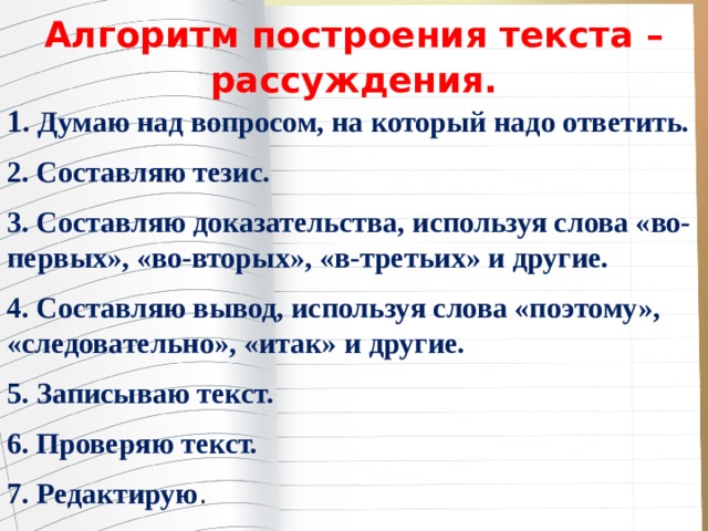 Алгоритм построения текста – рассуждения. 1 . Думаю над вопросом, на который надо ответить. 2. Составляю тезис. 3. Составляю доказательства, используя слова «во-первых», «во-вторых», «в-третьих» и другие. 4. Составляю вывод, используя слова «поэтому», «следовательно», «итак» и другие. 5. Записываю текст. 6. Проверяю текст. 7. Редактирую . 