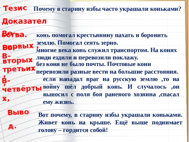 Тезис.  Во-первых , Во-вторых , В-третьих, В-четвёртых, Вывод.  Почему в старину избы часто украшали коньками?  Доказательства.  конь помогал крестьянину пахать и боронить землю. Помогал сеять зерно. многие века конь служил транспортом. На конях люди ездили и перевозили поклажу. без коня не было почты. Почтовые кони перевозили разные вести на большие расстояния. если нападал враг на русскую землю ,то на войну шёл добрый конь. И случалось ,он выносил с поля боя раненого хозяина ,спасал ему жизнь. Вот почему, в старину избы украшали коньками. Живет конь на крыше. Ещё выше поднимает голову – гордится собой! 