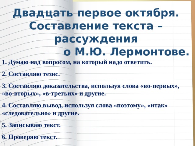 Двадцать первое октября. Составление текста – рассуждения о М.Ю. Лермонтове. 1. Думаю над вопросом, на который надо ответить. 2. Составляю тезис. 3. Составляю доказательства, используя слова «во-первых», «во-вторых», «в-третьих» и другие. 4. Составляю вывод, используя слова «поэтому», «итак» «следовательно» и другие. 5. Записываю текст. 6. Проверяю текст. 7. Редактирую . 