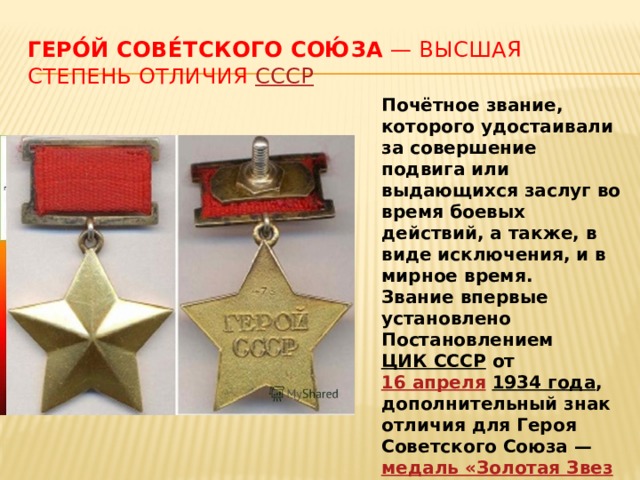 Геро́й Сове́тского Сою́за — высшая степень отличия СССР Почётное звание, которого удостаивали за совершение подвига или выдающихся заслуг во время боевых действий, а также, в виде исключения, и в мирное время. Звание впервые установлено Постановлением ЦИК СССР от 16 апреля  1934 года , дополнительный знак отличия для Героя Советского Союза — медаль «Золотая Звезда» — учреждена Указом Президиума Верховного Совета СССР от 1 августа  1939 года . 