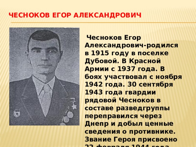 Чесноков Егор Александрович    Чесноков Егор Александрович-родился в 1915 году в поселке Дубовой. В Красной Армии с 1937 года. В боях участвовал с ноября 1942 года. 30 сентября 1943 года гвардии рядовой Чесноков в составе разведгруппы переправился через Днепр и добыл ценные сведения о противнике. Звание Героя присвоено 22 февраля 1944 года. 