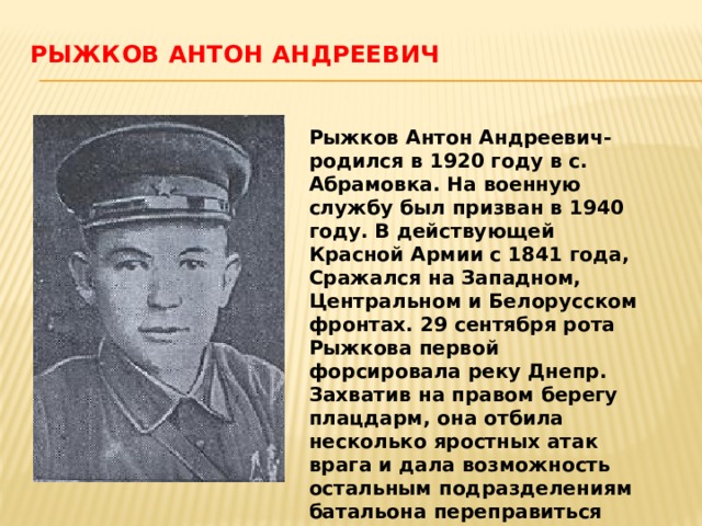 Рыжков Антон Андреевич    Рыжков Антон Андреевич-родился в 1920 году в с. Абрамовка. На военную службу был призван в 1940 году. В действующей Красной Армии с 1841 года, Сражался на Западном, Центральном и Белорусском фронтах. 29 сентября рота Рыжкова первой форсировала реку Днепр. Захватив на правом берегу плацдарм, она отбила несколько яростных атак врага и дала возможность остальным подразделениям батальона переправиться через реку. Звание Героя присвоено 15 января 1944 года . 