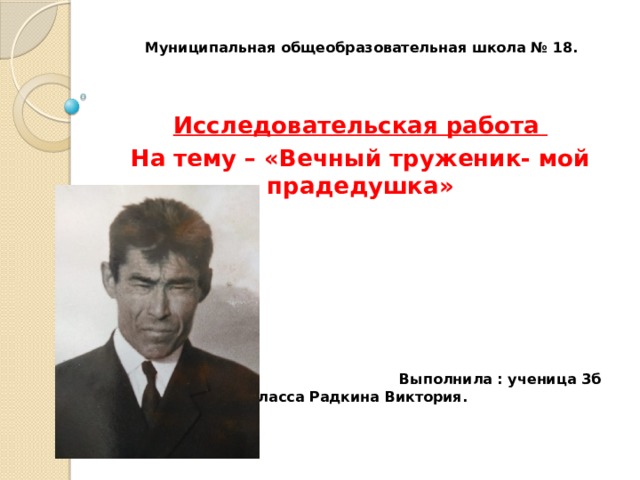 Муниципальная общеобразовательная школа № 18.     Исследовательская работа На тему – «Вечный труженик- мой прадедушка»        Выполнила : ученица 3б класса Радкина Виктория. 
