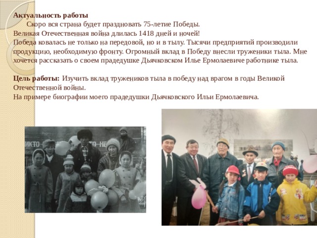 Актуальность работы  Скоро вся страна будет праздновать 75-летие Победы.   Великая Отечественная война длилась 1418 дней и ночей!  Победа ковалась не только на передовой, но и в тылу. Тысячи предприятий производили продукцию, необходимую фронту. Огромный вклад в Победу внесли труженики тыла. Мне хочется рассказать о своем прадедушке Дьячковском Илье Ермолаевиче работнике тыла.     Цель работы:  Изучить вклад тружеников тыла в победу над врагом в годы Великой Отечественной войны.  На примере биографии моего прадедушки Дьячковского Ильи Ермолаевича.       