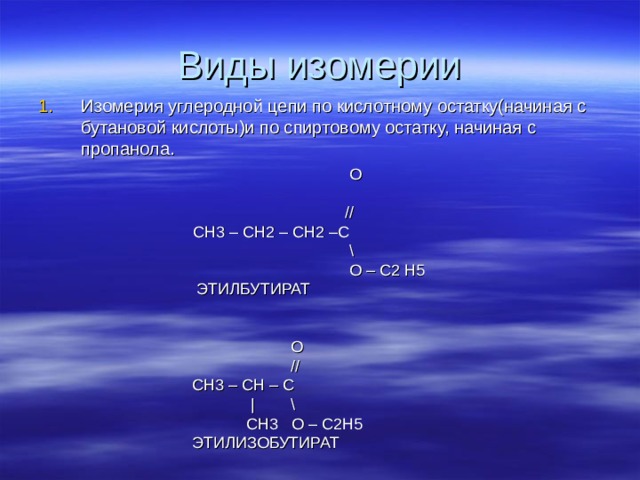 Виды изомерии Изомерия углеродной цепи по кислотному остатку(начиная с бутановой кислоты)и по спиртовому остатку, начиная с пропанола.    O   // CH 3 – CH 2 – CH 2 –C CH 3 – CH 2 – CH 2 –C   \   O – С2 Н5  ЭТИЛБУТИРАТ   O  //  СН3 – С H  – C  | \  CH3 O – C2H5  ЭТИЛИЗОБУТИРАТ