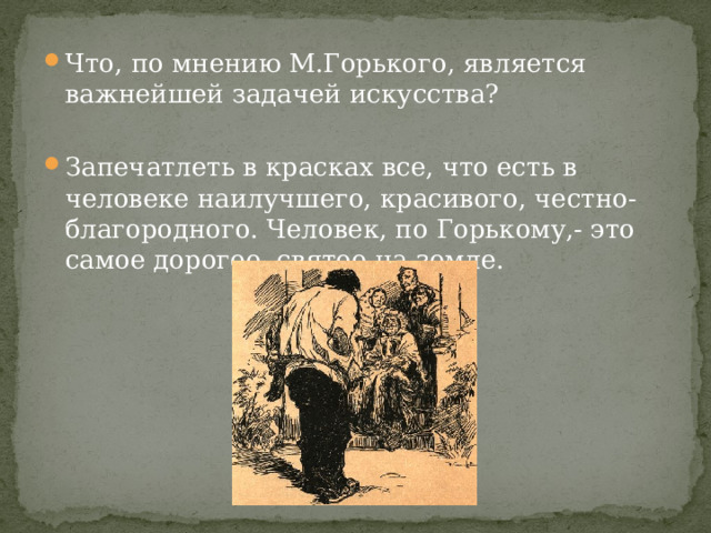 Что, по мнению М.Горького, является важнейшей задачей искусства? Запечатлеть в красках все, что есть в человеке наилучшего, красивого, честно-благородного. Человек, по Горькому,- это самое дорогое, святое на земле. 