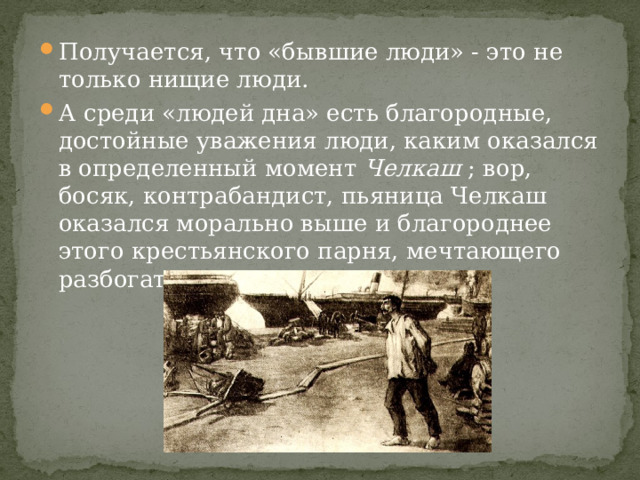 Получается, что «бывшие люди» - это не только нищие люди. А среди «людей дна» есть благородные, достойные уважения люди, каким оказался в определенный момент  Челкаш  ; вор, босяк, контрабандист, пьяница Челкаш оказался морально выше и благороднее этого крестьянского парня, мечтающего разбогатеть.   